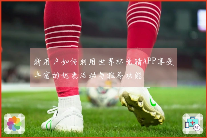 新用户如何利用世界杯竞猜APP享受丰富的优惠活动与推荐功能